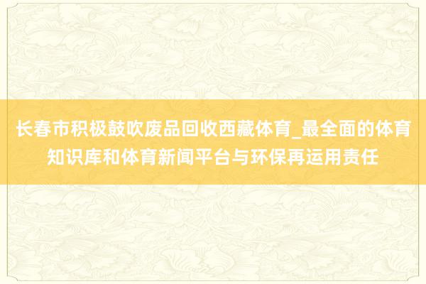 长春市积极鼓吹废品回收西藏体育_最全面的体育知识库和体育新闻平台与环保再运用责任